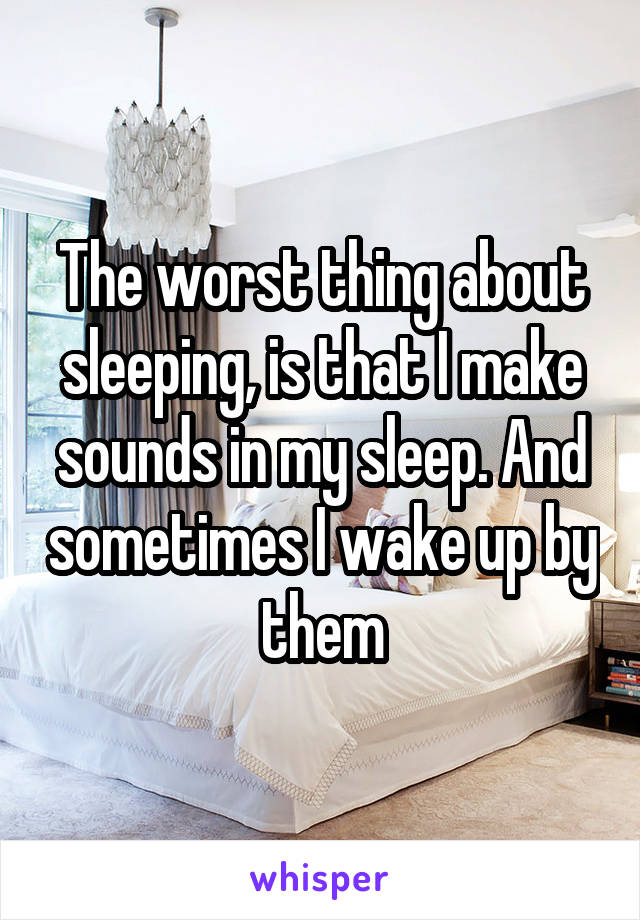 The worst thing about sleeping, is that I make sounds in my sleep. And sometimes I wake up by them