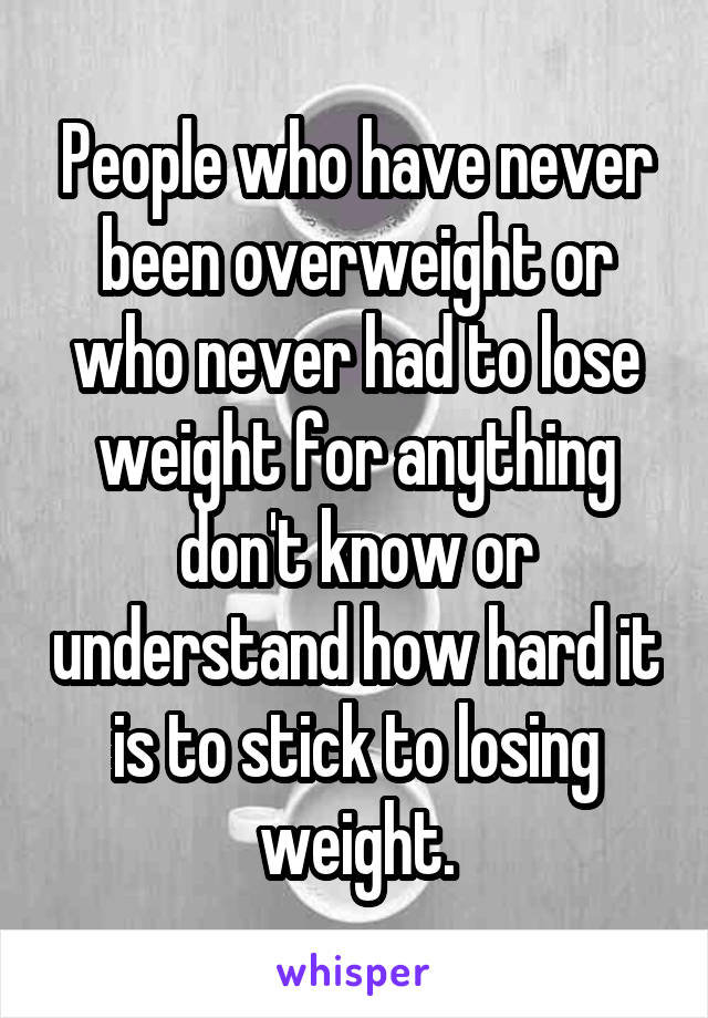 People who have never been overweight or who never had to lose weight for anything don't know or understand how hard it is to stick to losing weight.