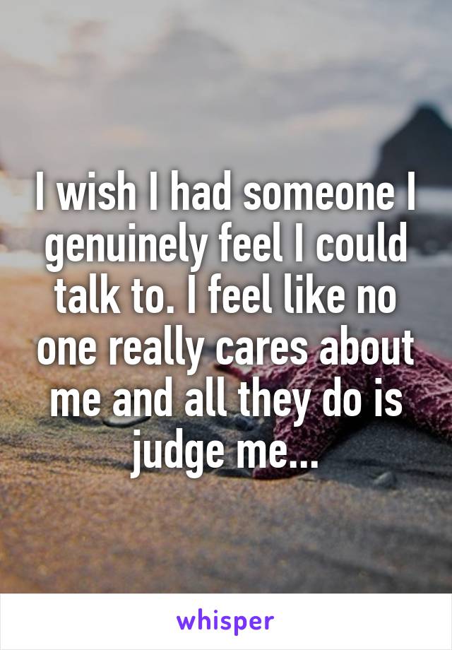 I wish I had someone I genuinely feel I could talk to. I feel like no one really cares about me and all they do is judge me...