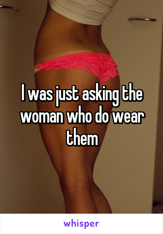 I was just asking the woman who do wear them
