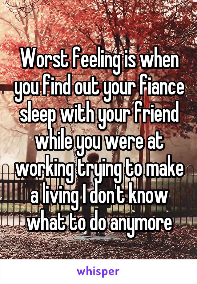 Worst feeling is when you find out your fiance sleep with your friend while you were at working trying to make a living I don't know what to do anymore