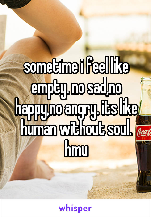 sometime i feel like empty. no sad,no happy,no angry. its like human without soul.
hmu