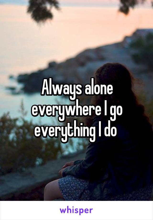 Always alone everywhere I go everything I do 