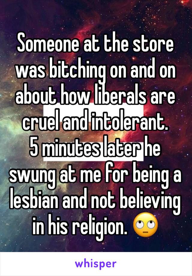 Someone at the store was bitching on and on about how liberals are cruel and intolerant. 
5 minutes later he swung at me for being a lesbian and not believing in his religion. 🙄