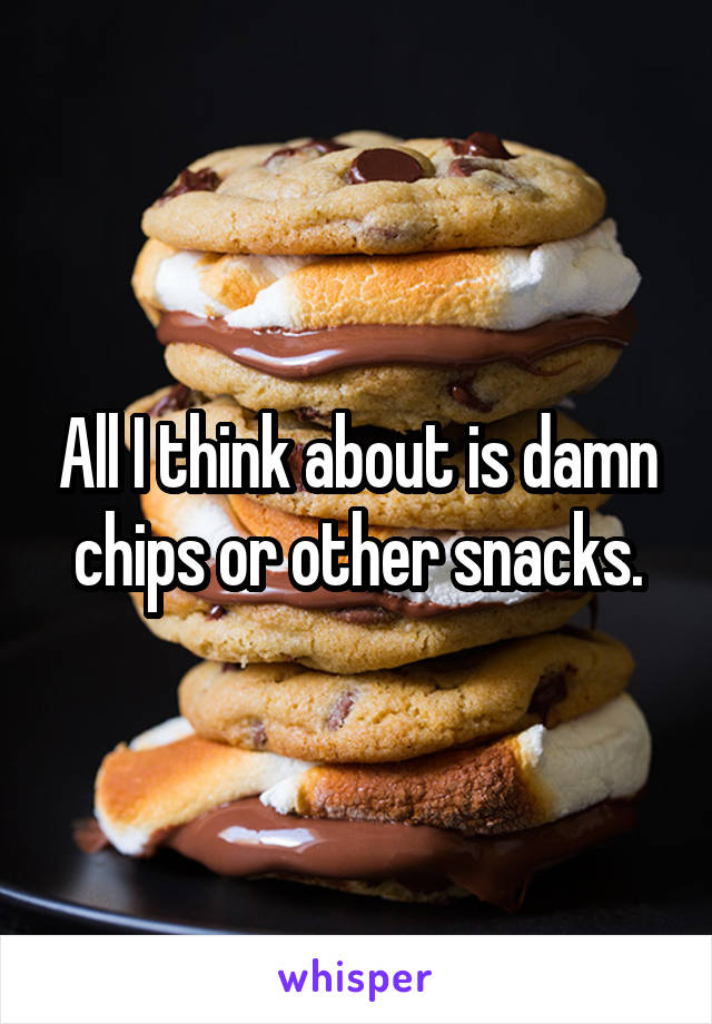 All I think about is damn chips or other snacks.