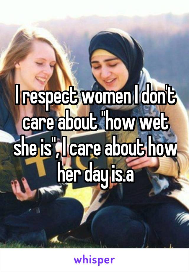 I respect women I don't care about "how wet she is", I care about how her day is.a