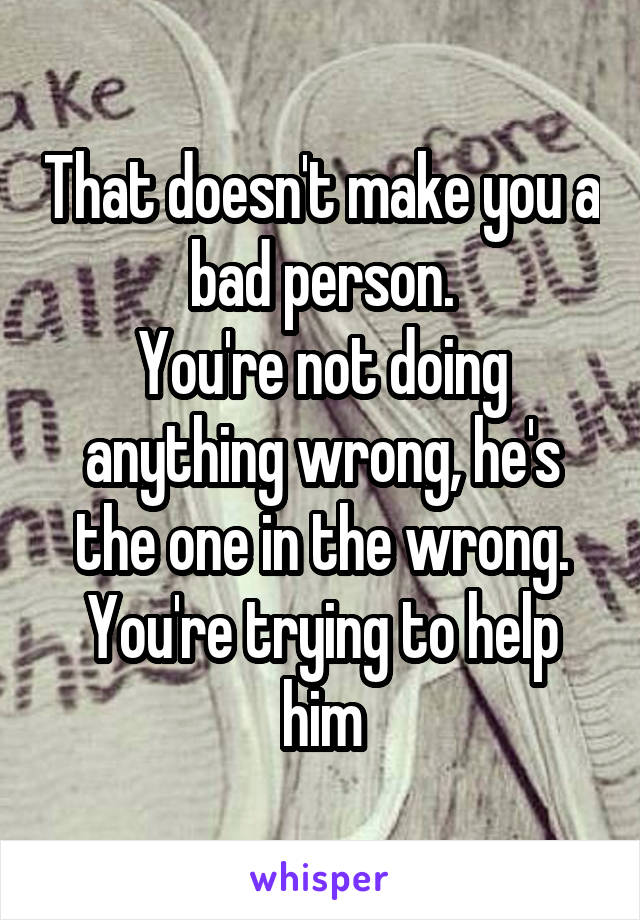 That doesn't make you a bad person.
You're not doing anything wrong, he's the one in the wrong.
You're trying to help him