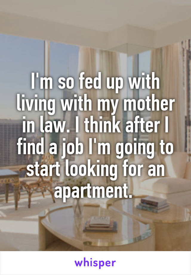 I'm so fed up with living with my mother in law. I think after I find a job I'm going to start looking for an apartment. 