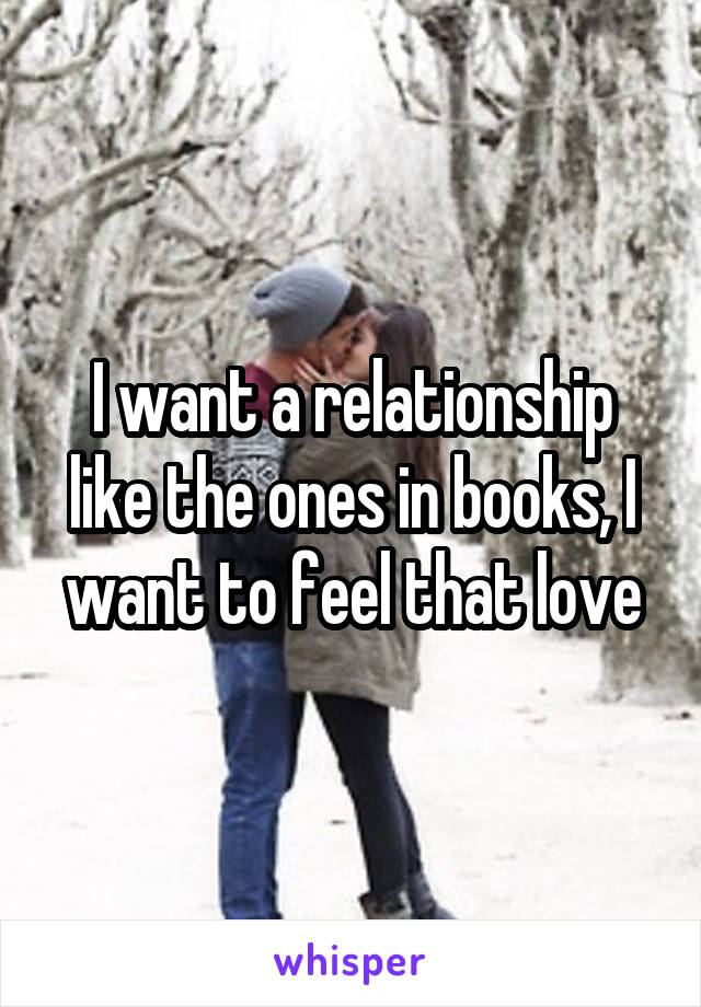 I want a relationship like the ones in books, I want to feel that love