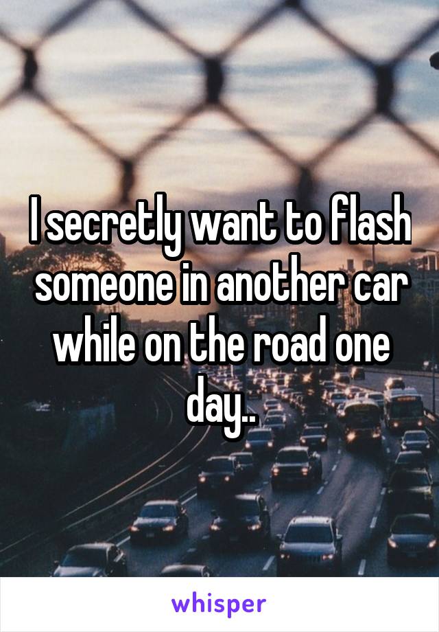 I secretly want to flash someone in another car while on the road one day..