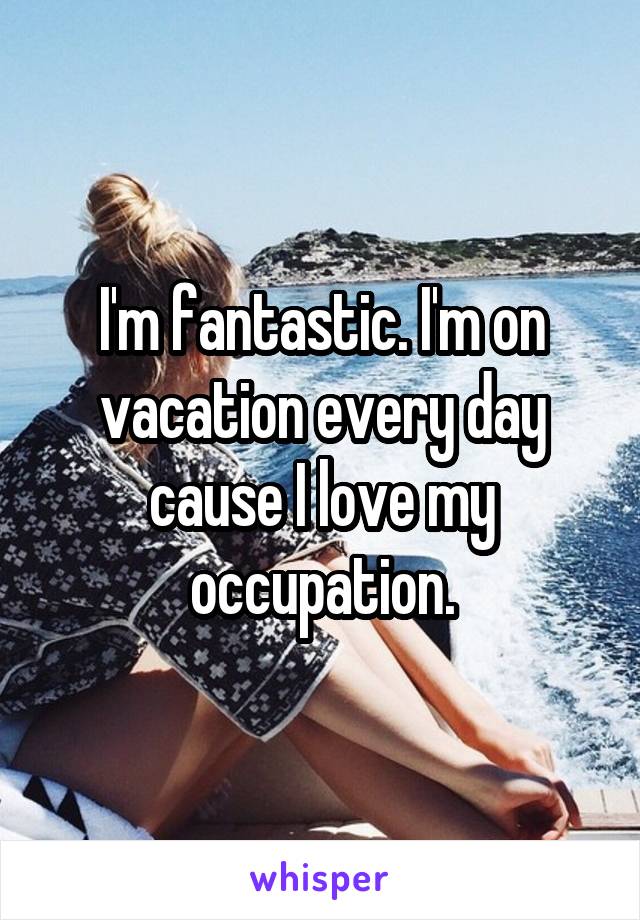 I'm fantastic. I'm on vacation every day cause I love my occupation.