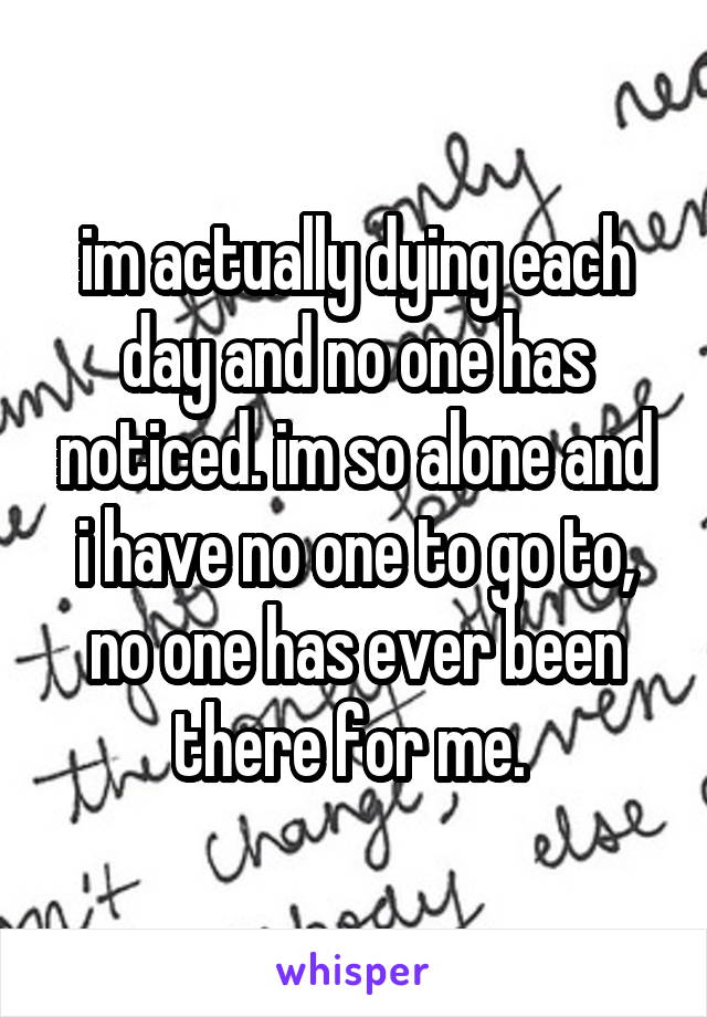 im actually dying each day and no one has noticed. im so alone and i have no one to go to, no one has ever been there for me. 
