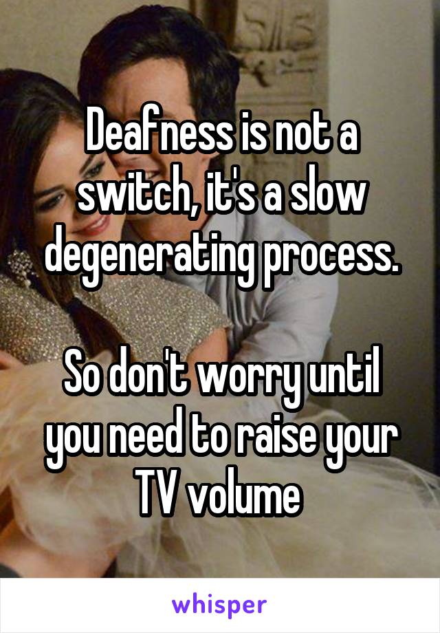Deafness is not a switch, it's a slow degenerating process.

So don't worry until you need to raise your TV volume 
