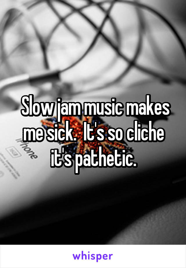  Slow jam music makes me sick.  It's so cliche it's pathetic.