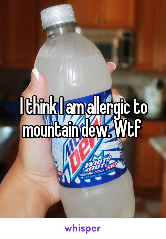 I think I am allergic to mountain dew. Wtf 