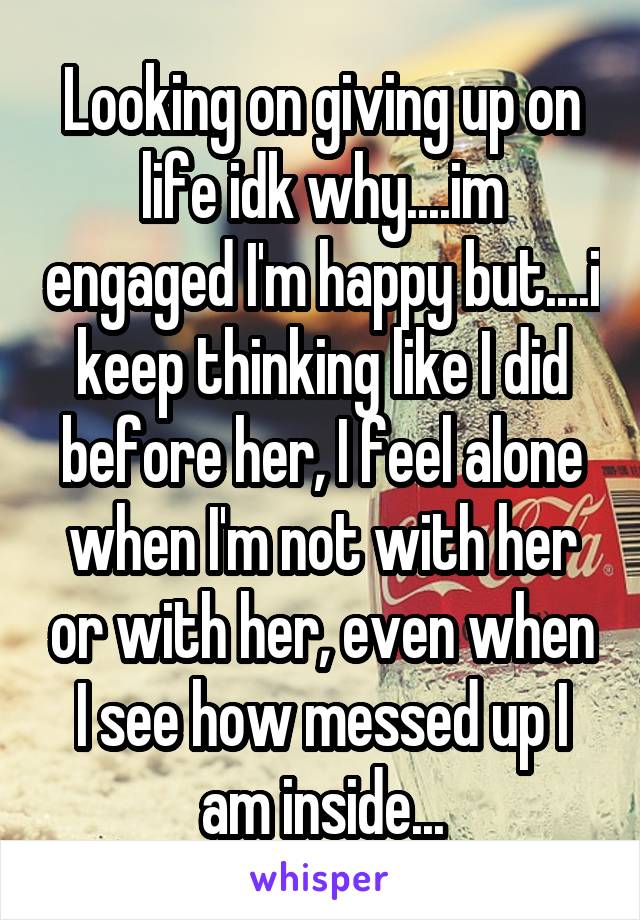 Looking on giving up on life idk why....im engaged I'm happy but....i keep thinking like I did before her, I feel alone when I'm not with her or with her, even when I see how messed up I am inside...