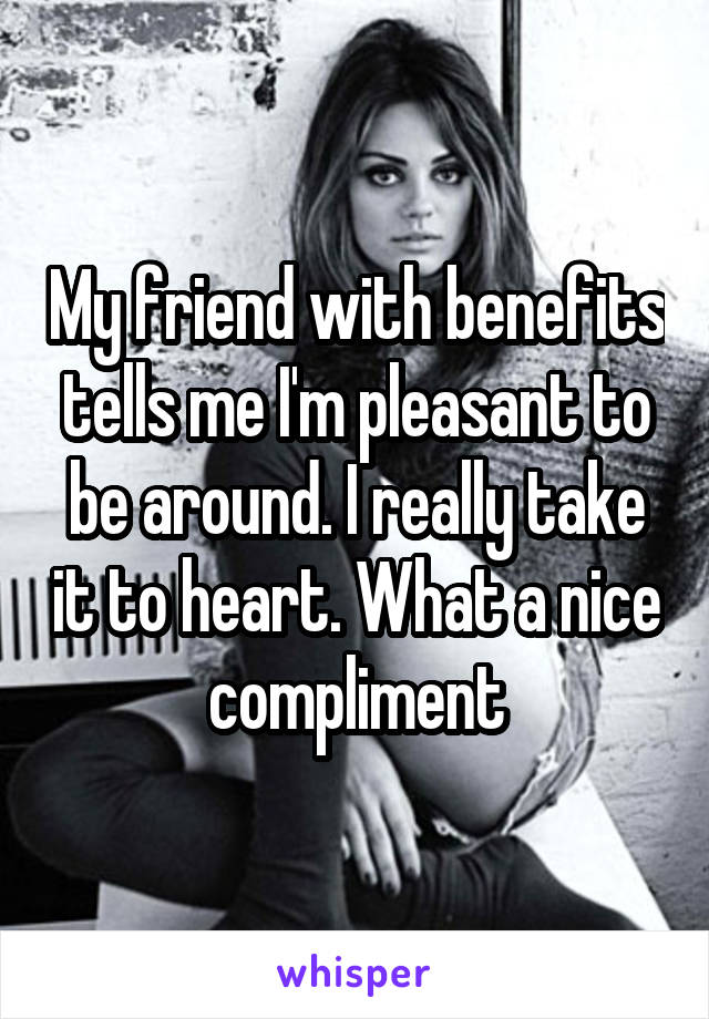 My friend with benefits tells me I'm pleasant to be around. I really take it to heart. What a nice compliment