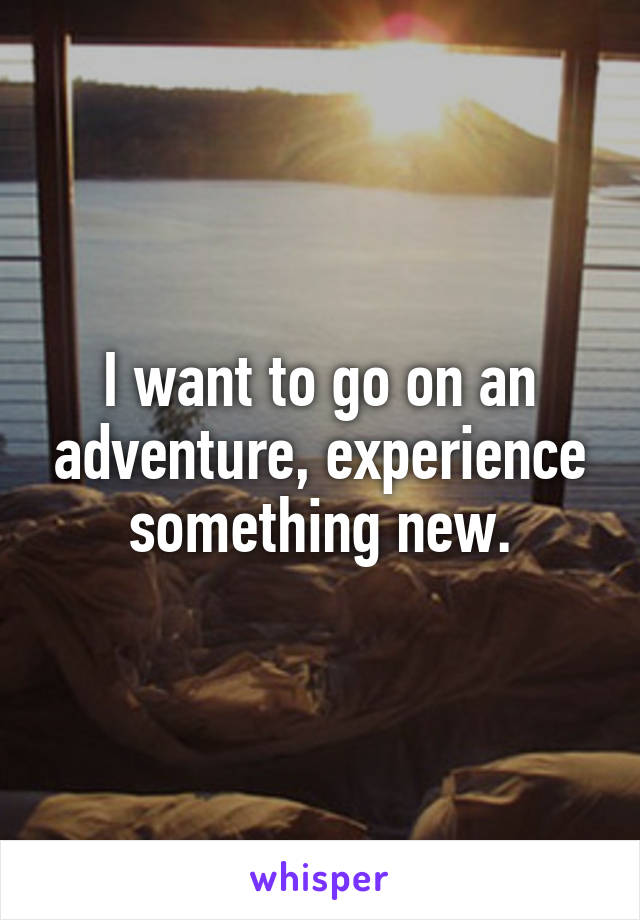 I want to go on an adventure, experience something new.