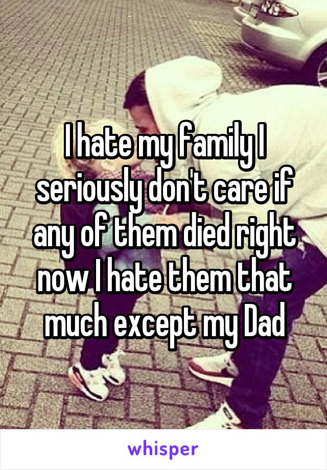 I hate my family I seriously don't care if any of them died right now I hate them that much except my Dad