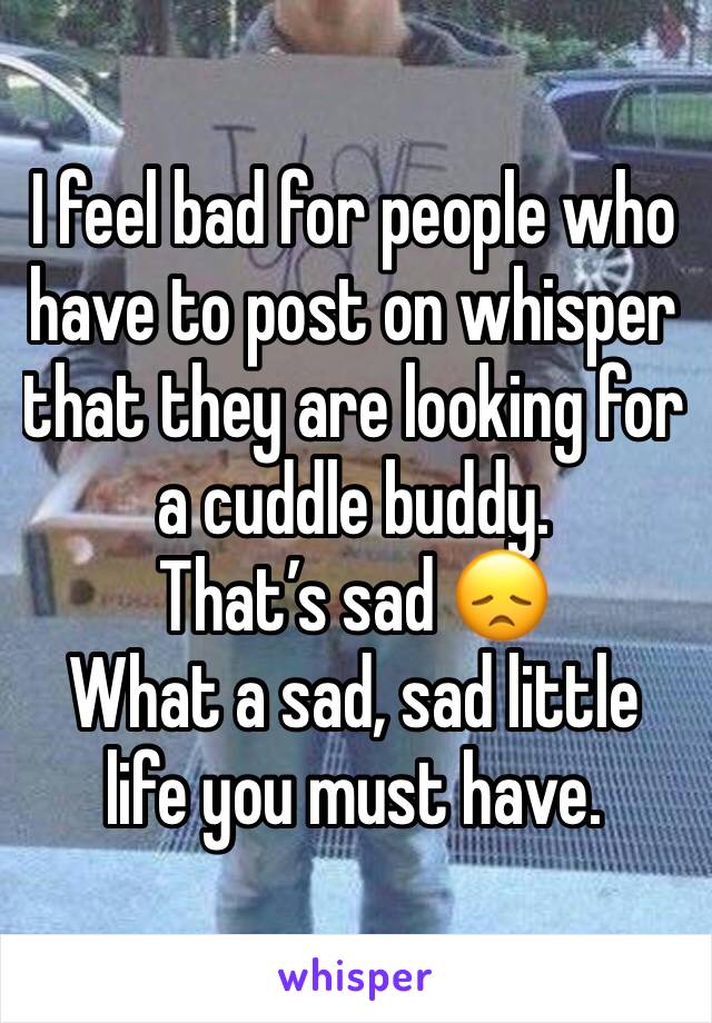 I feel bad for people who have to post on whisper that they are looking for a cuddle buddy. 
That’s sad 😞 
What a sad, sad little life you must have. 