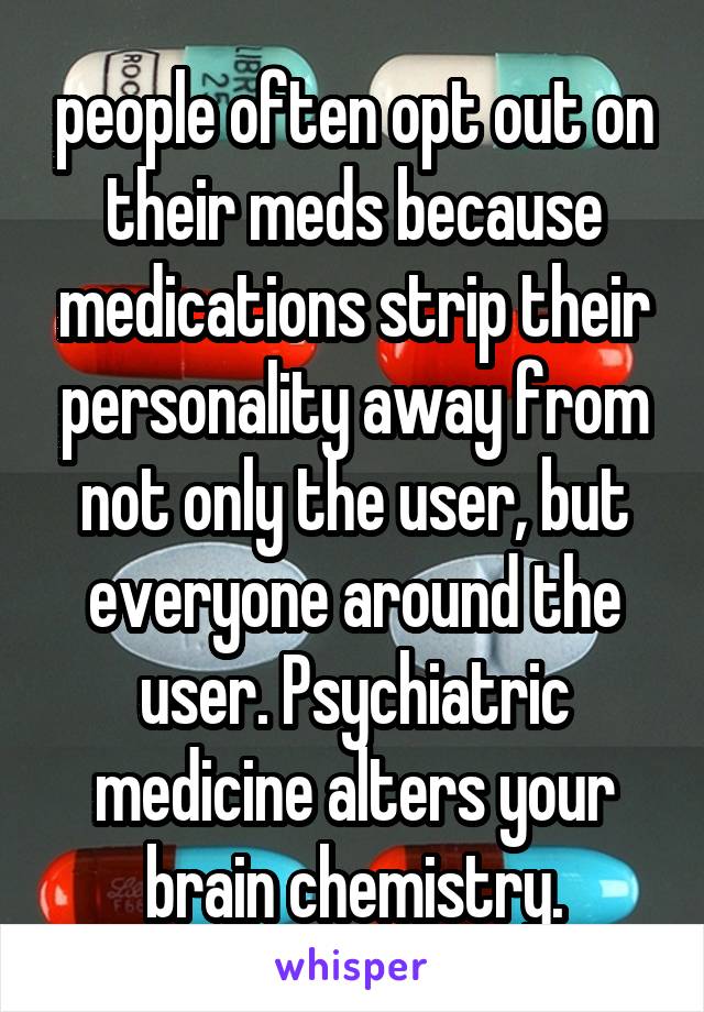 people often opt out on their meds because medications strip their personality away from not only the user, but everyone around the user. Psychiatric medicine alters your brain chemistry.