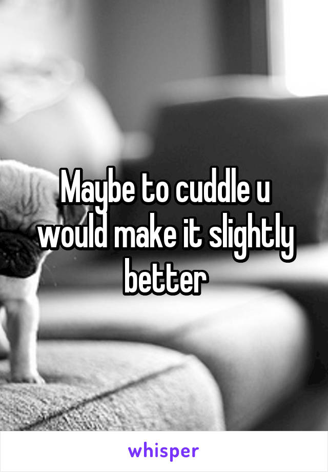 Maybe to cuddle u would make it slightly better