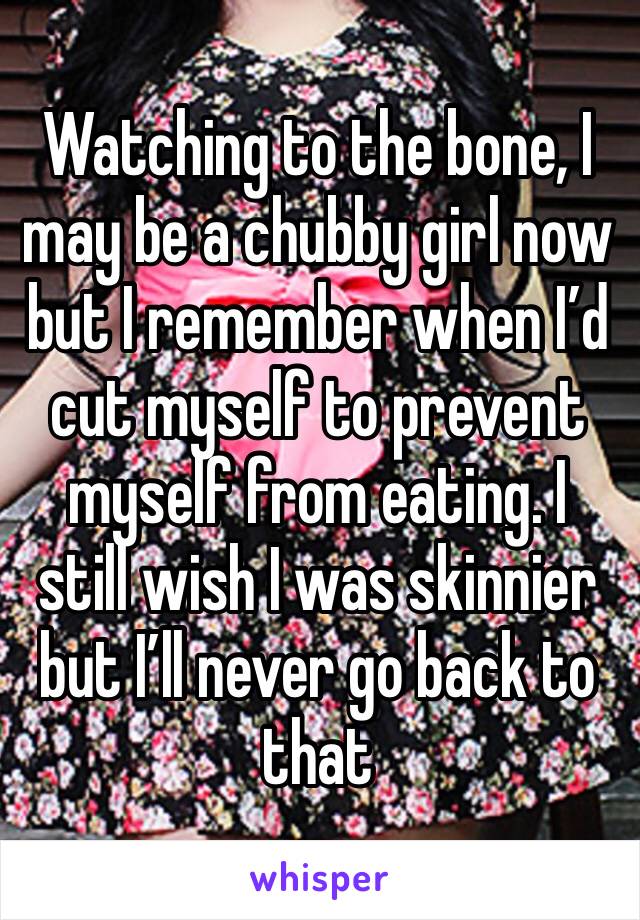 Watching to the bone, I may be a chubby girl now but I remember when I’d cut myself to prevent myself from eating. I still wish I was skinnier but I’ll never go back to that