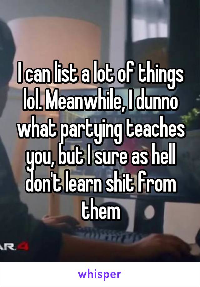 I can list a lot of things lol. Meanwhile, I dunno what partying teaches you, but I sure as hell don't learn shit from them