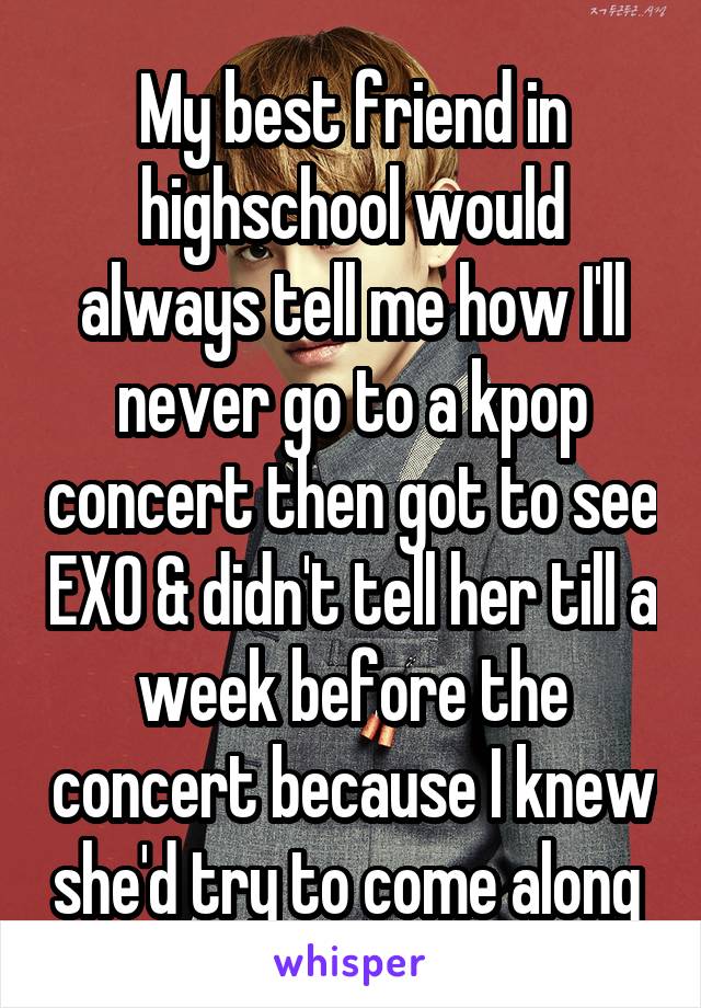 My best friend in highschool would always tell me how I'll never go to a kpop concert then got to see EXO & didn't tell her till a week before the concert because I knew she'd try to come along 