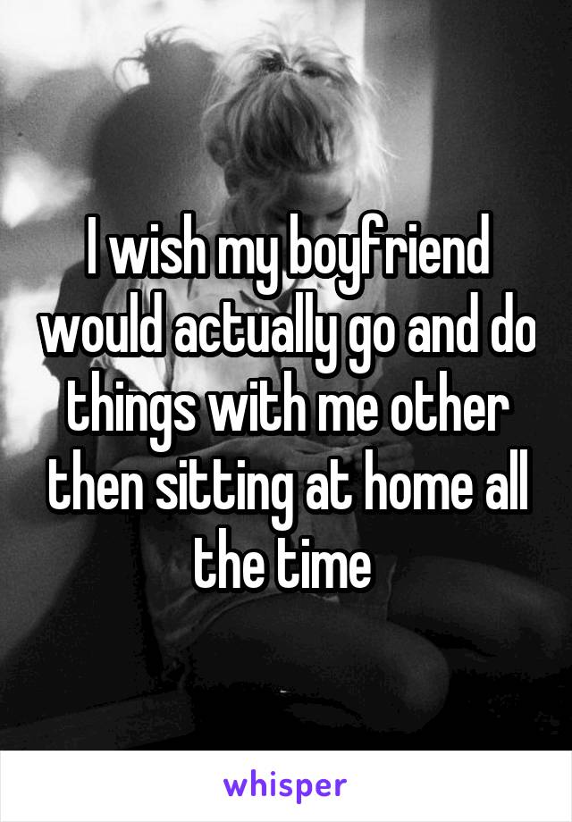 I wish my boyfriend would actually go and do things with me other then sitting at home all the time 