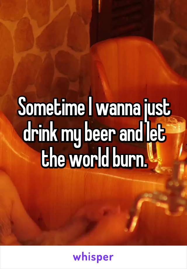 Sometime I wanna just drink my beer and let the world burn.