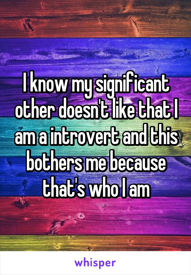 I know my significant other doesn't like that I am a introvert and this bothers me because that's who I am