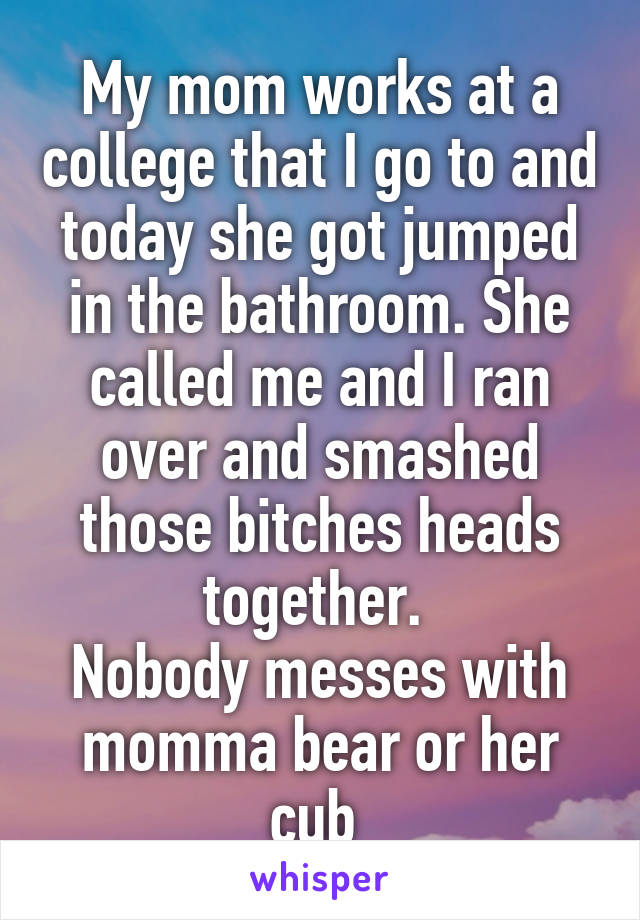 My mom works at a college that I go to and today she got jumped in the bathroom. She called me and I ran over and smashed those bitches heads together. 
Nobody messes with momma bear or her cub 