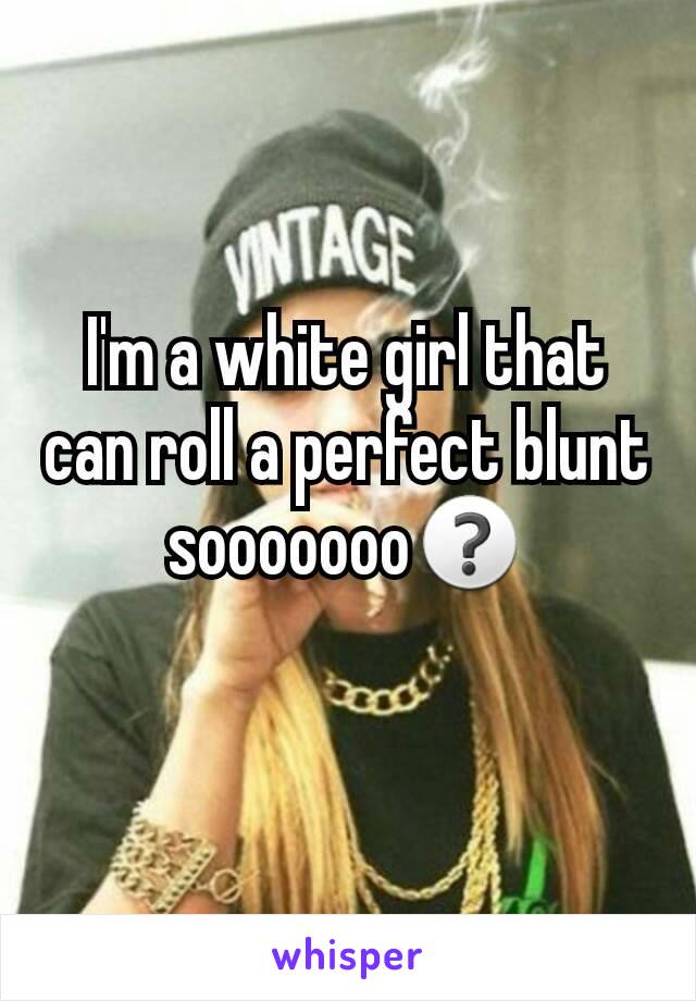 I'm a white girl that can roll a perfect blunt sooooooo❓