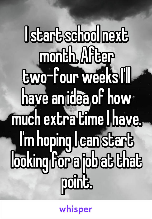 I start school next month. After two-four weeks I'll have an idea of how much extra time I have. I'm hoping I can start looking for a job at that point.