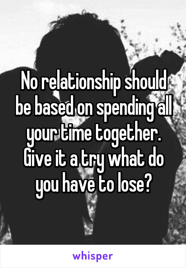 No relationship should be based on spending all your time together. Give it a try what do you have to lose?