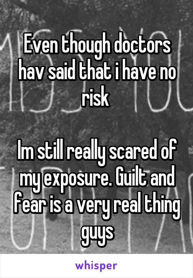 Even though doctors hav said that i have no risk 

Im still really scared of my exposure. Guilt and fear is a very real thing guys