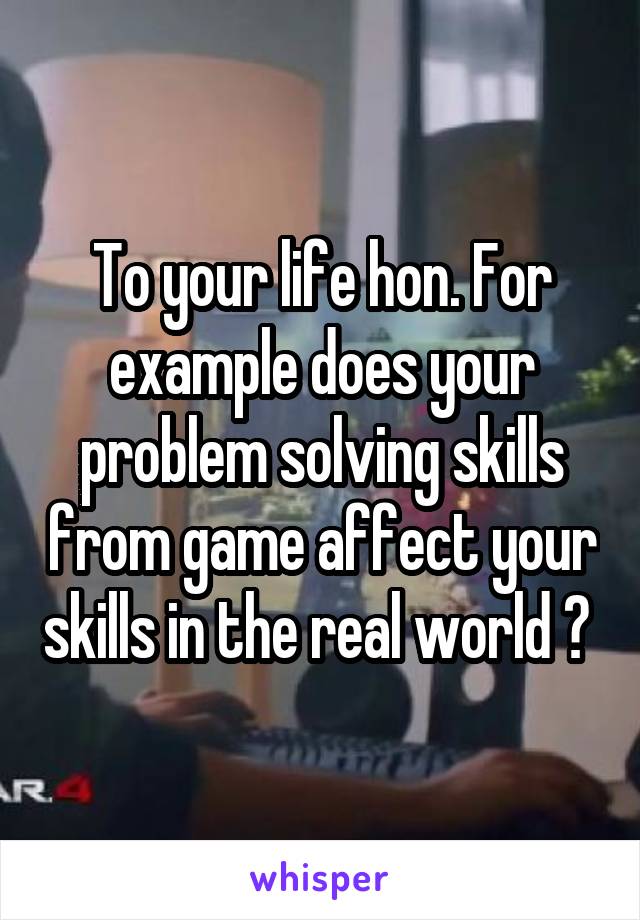 To your life hon. For example does your problem solving skills from game affect your skills in the real world ? 