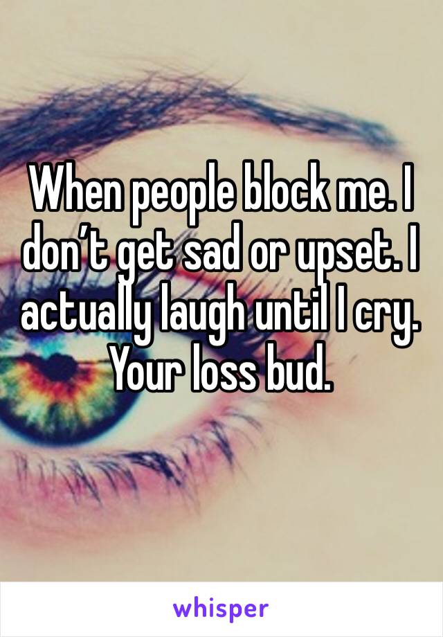 When people block me. I don’t get sad or upset. I actually laugh until I cry. Your loss bud. 