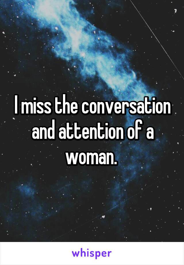 I miss the conversation and attention of a woman. 