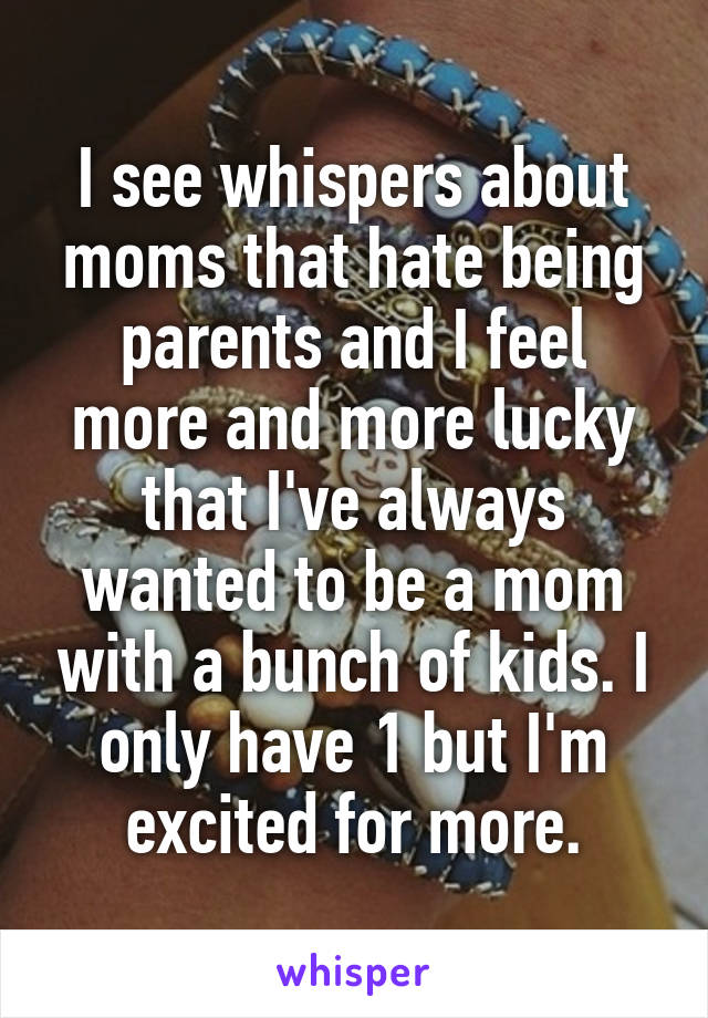 I see whispers about moms that hate being parents and I feel more and more lucky that I've always wanted to be a mom with a bunch of kids. I only have 1 but I'm excited for more.