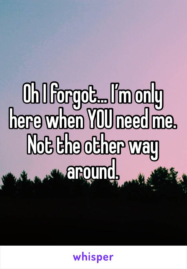 Oh I forgot... I’m only here when YOU need me. Not the other way around. 
