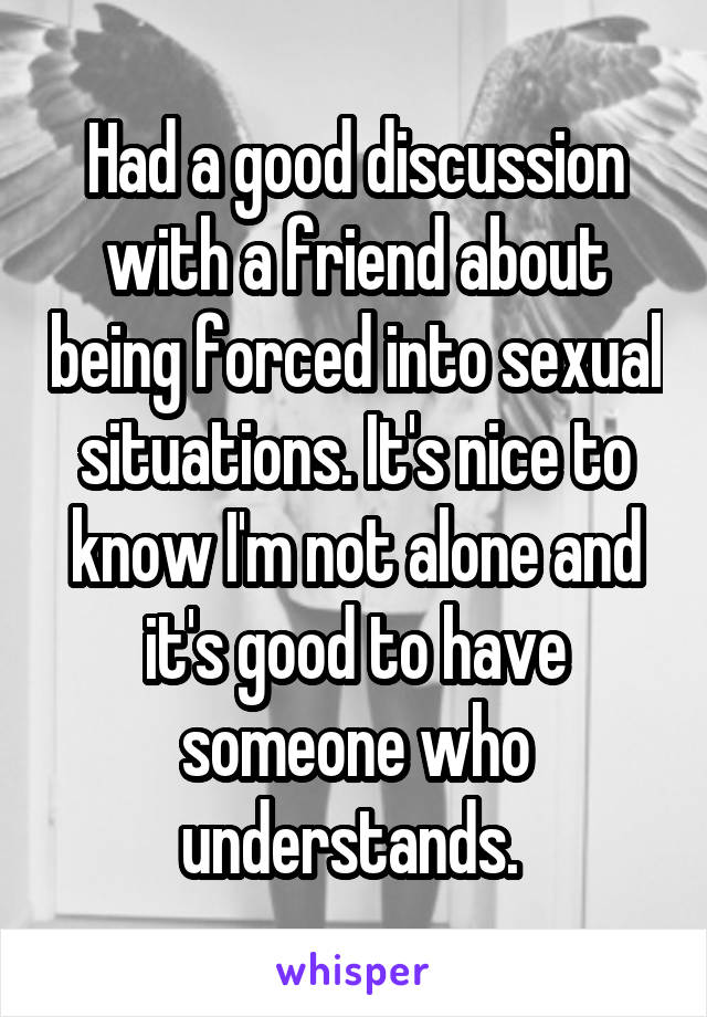 Had a good discussion with a friend about being forced into sexual situations. It's nice to know I'm not alone and it's good to have someone who understands. 