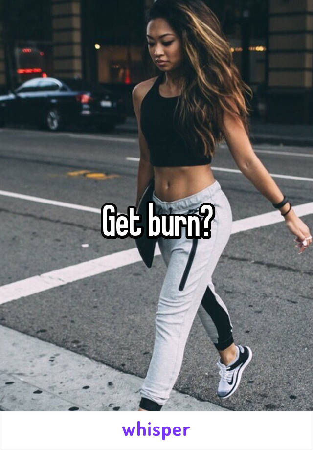 Get burn?