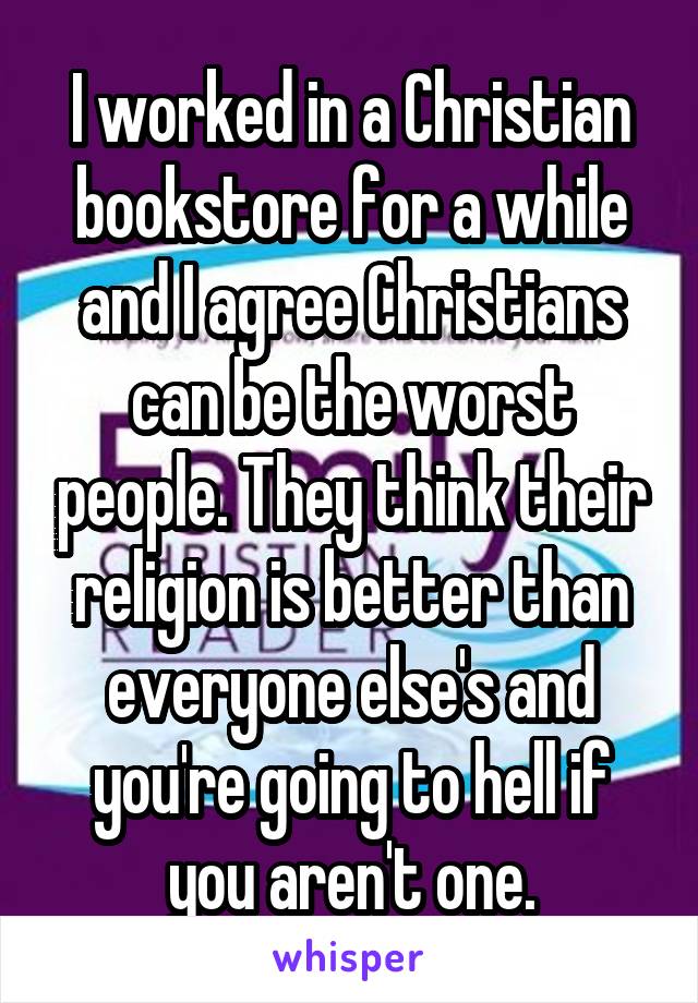 I worked in a Christian bookstore for a while and I agree Christians can be the worst people. They think their religion is better than everyone else's and you're going to hell if you aren't one.