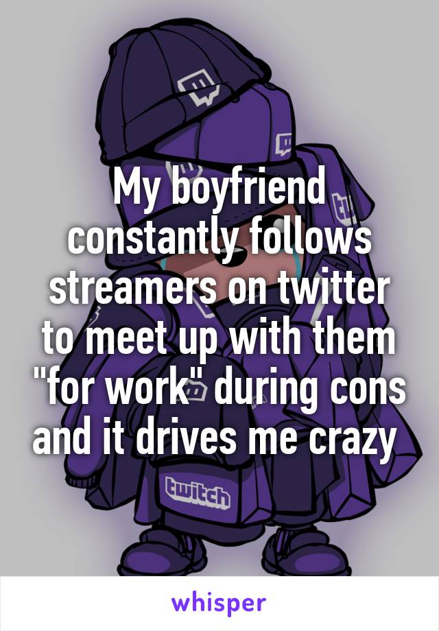 My boyfriend constantly follows streamers on twitter to meet up with them "for work" during cons and it drives me crazy 
