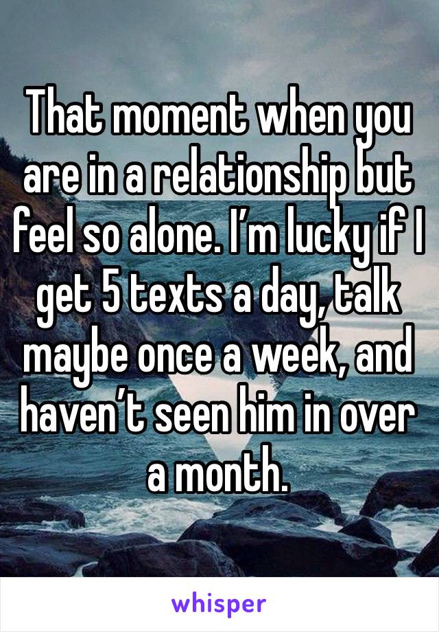 That moment when you are in a relationship but feel so alone. I’m lucky if I get 5 texts a day, talk maybe once a week, and haven’t seen him in over a month. 