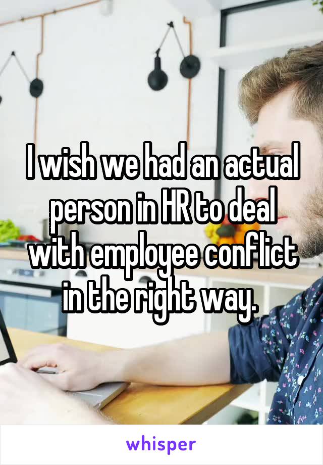 I wish we had an actual person in HR to deal with employee conflict in the right way. 