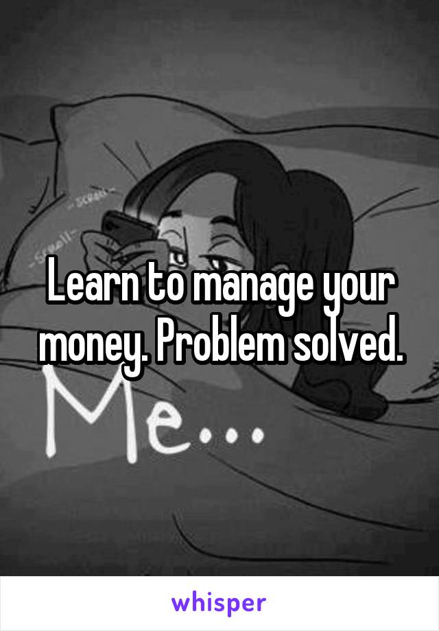 Learn to manage your money. Problem solved.