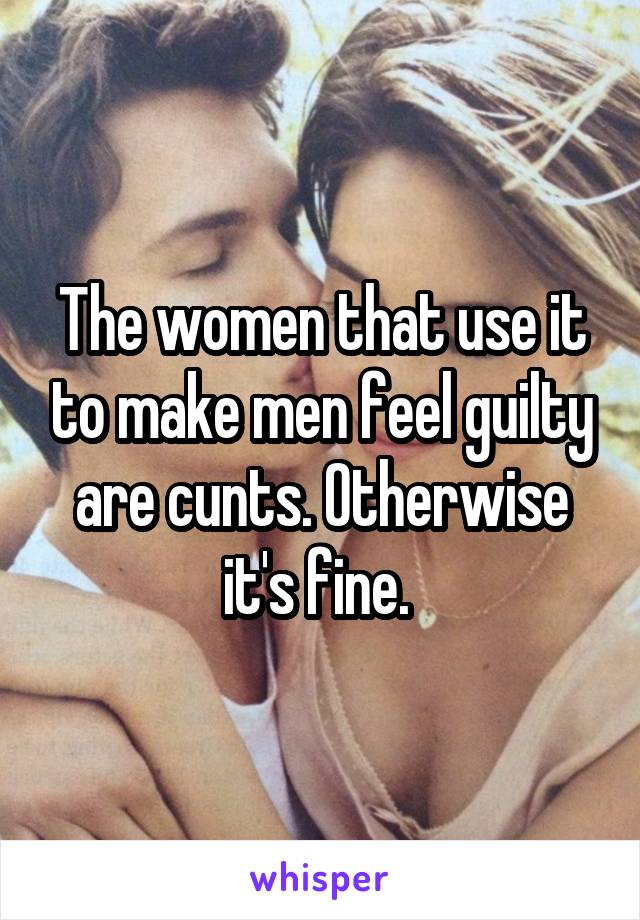 The women that use it to make men feel guilty are cunts. Otherwise it's fine. 